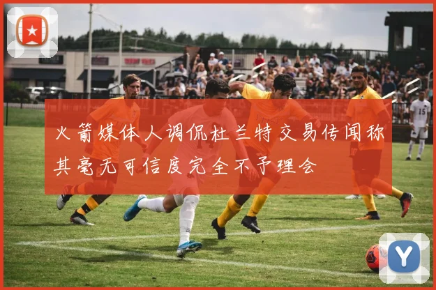 火箭媒体人调侃杜兰特交易传闻称其毫无可信度完全不予理会