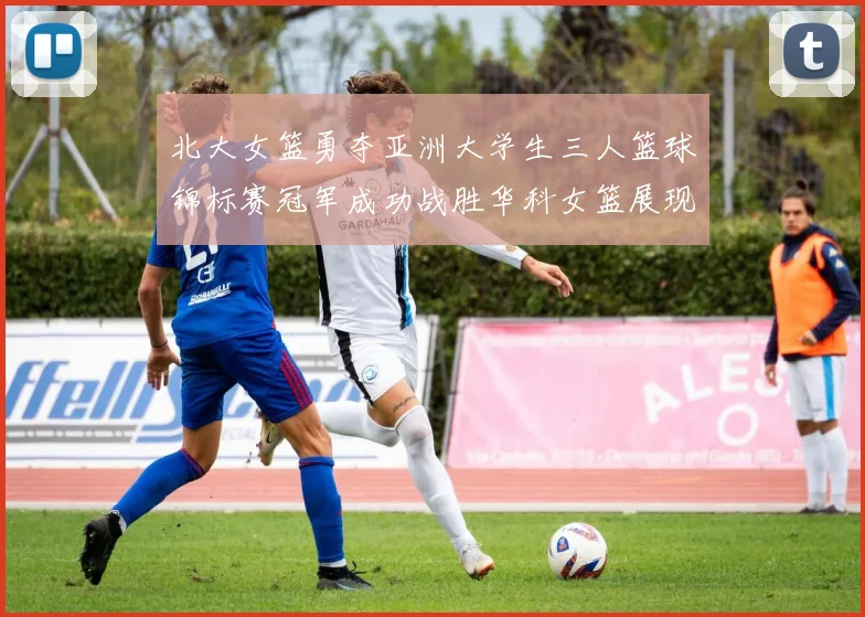 北大女篮勇夺亚洲大学生三人篮球锦标赛冠军成功战胜华科女篮展现强大实力