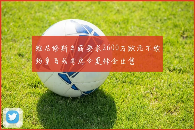 维尼修斯年薪要求2600万欧元不续约皇马或考虑今夏转会出售