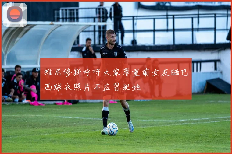 维尼修斯呼吁大家尊重前女友晒巴西球衣照片不应冒犯她