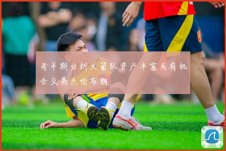 考辛斯分析火箭队资产丰富或有机会交易杰伦布朗
