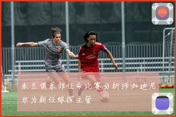 米兰俱乐部任命比赛分析师加迪尼尔为新任球探主管