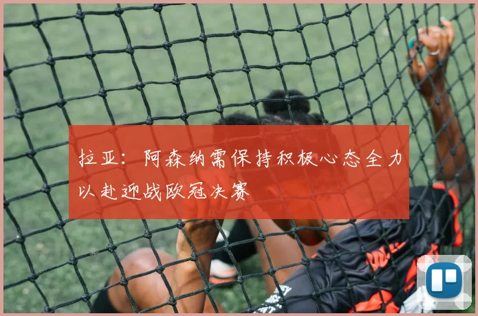 拉亚：阿森纳需保持积极心态全力以赴迎战欧冠决赛