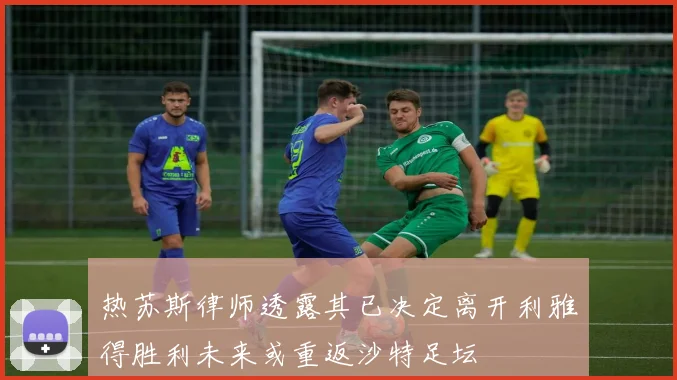 热苏斯律师透露其已决定离开利雅得胜利未来或重返沙特足坛