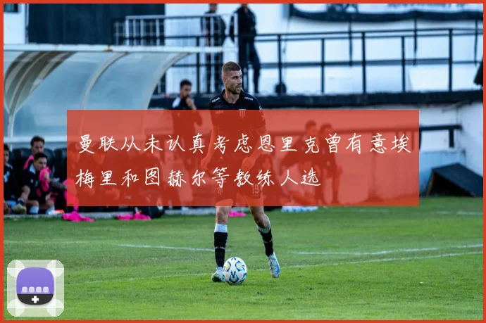 曼联从未认真考虑恩里克曾有意埃梅里和图赫尔等教练人选