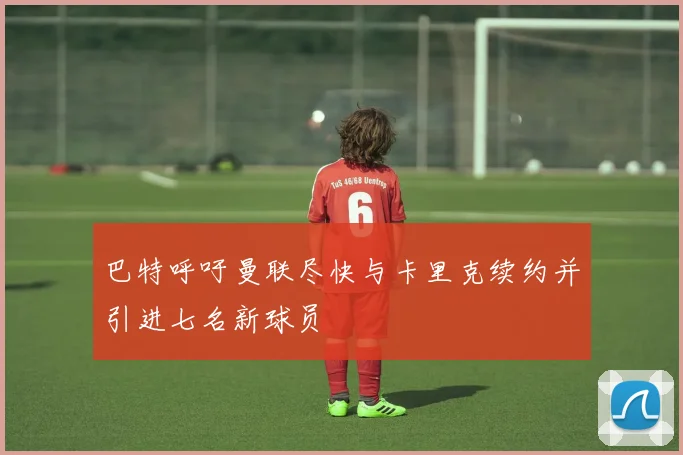 巴特呼吁曼联尽快与卡里克续约并引进七名新球员
