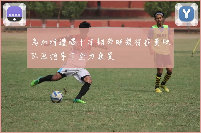 乌加特遭遇十字韧带断裂将在曼联队医指导下全力康复