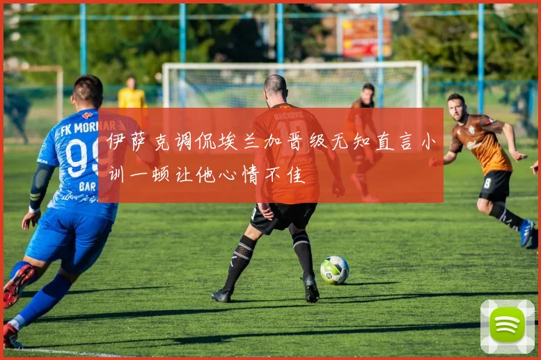 伊萨克调侃埃兰加晋级无知直言小训一顿让他心情不佳