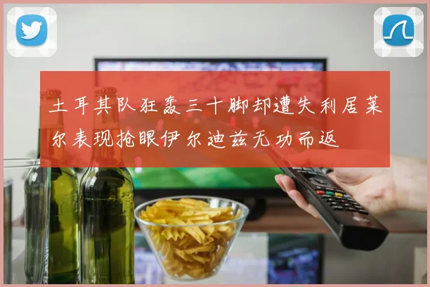 土耳其队狂轰三十脚却遭失利居莱尔表现抢眼伊尔迪兹无功而返