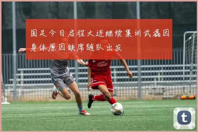 国足今日启程大连继续集训武磊因身体原因缺席随队出发