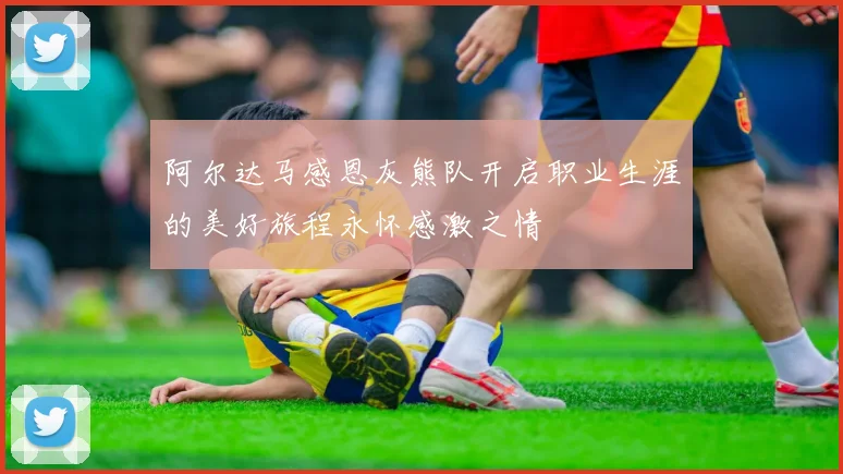 阿尔达马感恩灰熊队开启职业生涯的美好旅程永怀感激之情