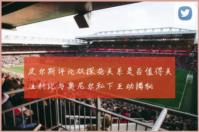 皮尔斯评论双探花关系是否值得关注科比与奥尼尔私下互动揭秘